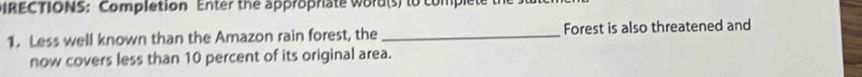 IRECTIONS: Completion Enter the approprate word(s) to complet 
1. Less well known than the Amazon rain forest, the_ Forest is also threatened and 
now covers less than 10 percent of its original area.