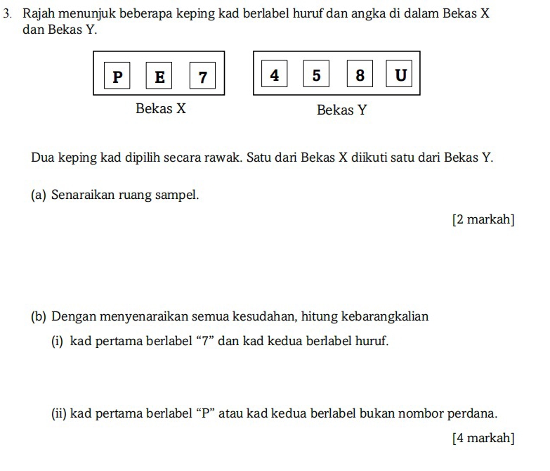 Rajah menunjuk beberapa keping kad berlabel huruf dan angka di dalam Bekas X
dan Bekas Y.
P E 7 4 5 8 U
Bekas X Bekas Y
Dua keping kad dipilih secara rawak. Satu dari Bekas X diikuti satu dari Bekas Y. 
(a) Senaraikan ruang sampel. 
[2 markah] 
(b) Dengan menyenaraikan semua kesudahan, hitung kebarangkalian 
(i) kad pertama berlabel “ 7 ” dan kad kedua berlabel huruf. 
(ii) kad pertama berlabel “ P ” atau kad kedua berlabel bukan nombor perdana. 
[4 markah]