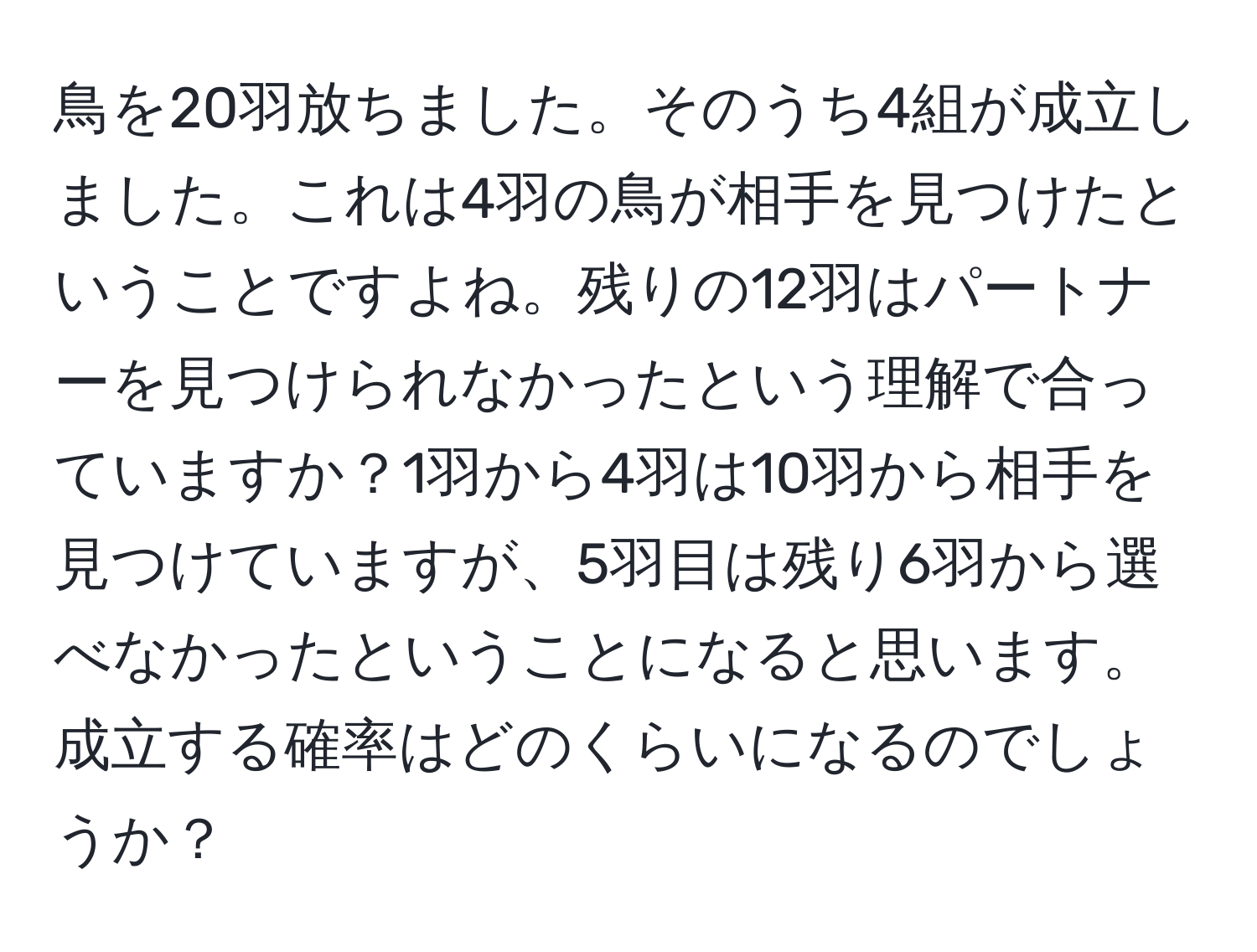 鳥を20羽放ちました。そのうち4組が成立しました。これは4羽の鳥が相手を見つけたということですよね。残りの12羽はパートナーを見つけられなかったという理解で合っていますか？1羽から4羽は10羽から相手を見つけていますが、5羽目は残り6羽から選べなかったということになると思います。成立する確率はどのくらいになるのでしょうか？