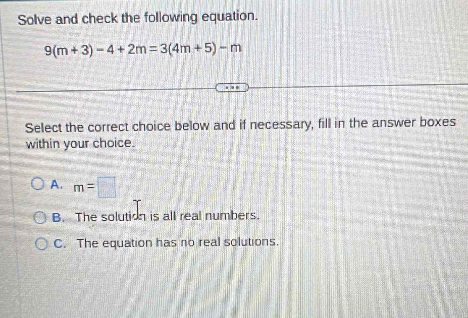 Solve and check the following equation.
9(m+3)-4+2m=3(4m+5)-m
Select the correct choice below and if necessary, fill in the answer boxes
within your choice.
A. m=□
B. The solution is all real numbers.
C. The equation has no real solutions.