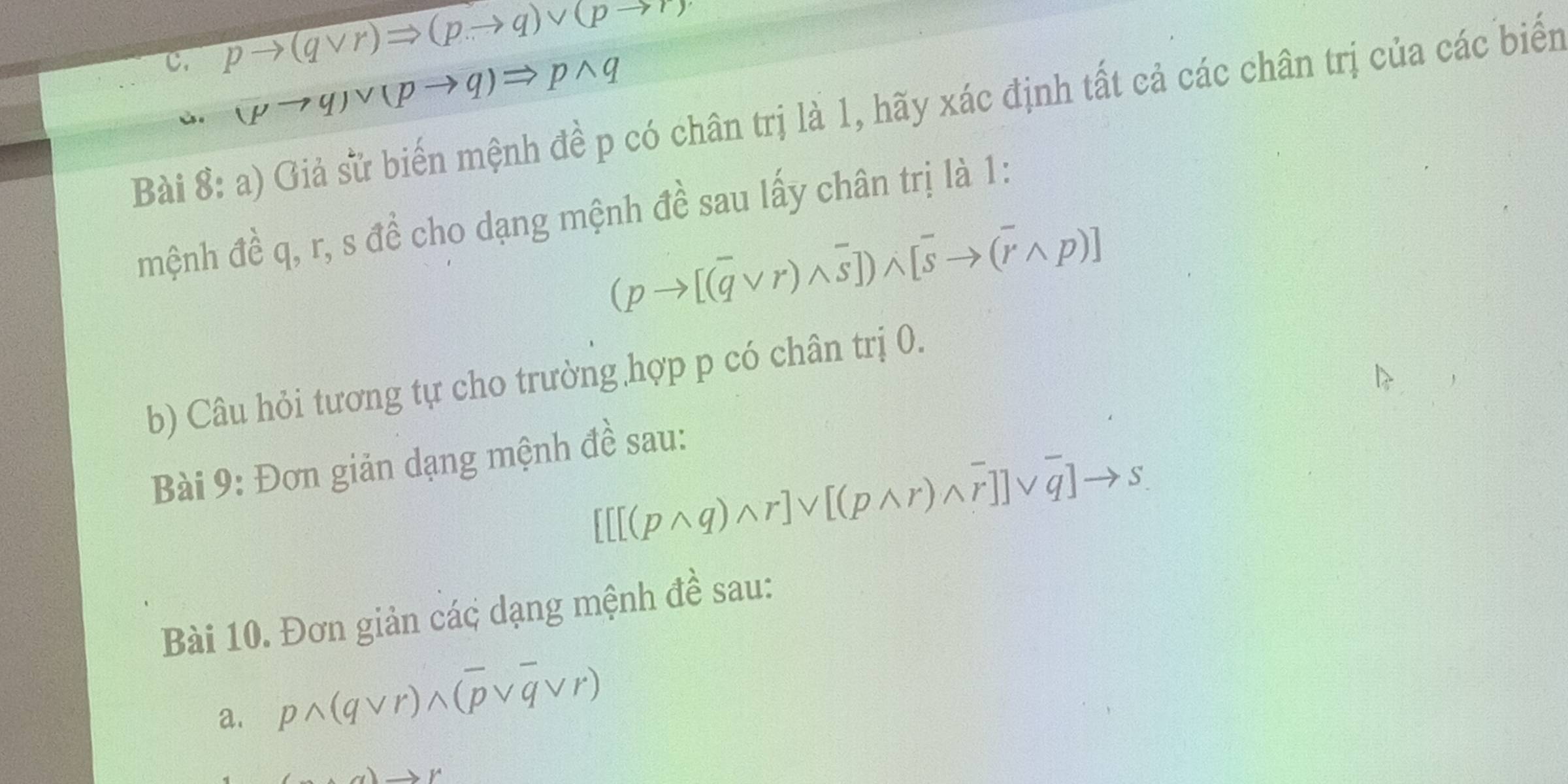 pto (qvee r)Rightarrow (pto q)vee (pto r)
ù. (pto q)vee (pto q)Rightarrow pwedge q
Bài 8: a) Giả sử biến mệnh đề p có chân trị là 1, hãy xác định tất cả các chân trị của các biển 
mệnh đề q, r, s đề cho dạng mệnh đề sau lấy chân trị là 1:
(pto [(overline qvee r)wedge overline s])wedge [overline sto (overline rwedge p)]
b) Câu hỏi tương tự cho trường hợp p có chân trị 0. 
Bài 9: Đơn giản dạng mệnh đề sau:
[[[(pwedge q)wedge r]vee [(pwedge r)wedge overline r]]vee overline q]to s
Bài 10. Đơn giản các dạng mệnh đề sau: 
a. pwedge (qvee r)wedge (overline pvee overline qvee r)
to Y