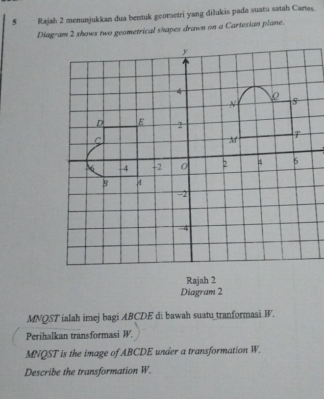 Rajah 2 menunjukkan dua bentuk geometri yang dilukis pada suatu satah Cartes. 
Diagram 2 shows two geometrical shapes drawn on a Cartesian plane. 
Rajah 2 
Diagram 2
MNQST ialah imej bagi ABCDE di bawah suatu tranformasi W. 
Perihalkan transformasi W.
MNQST is the image of ABCDE under a transformation W. 
Describe the transformation W.