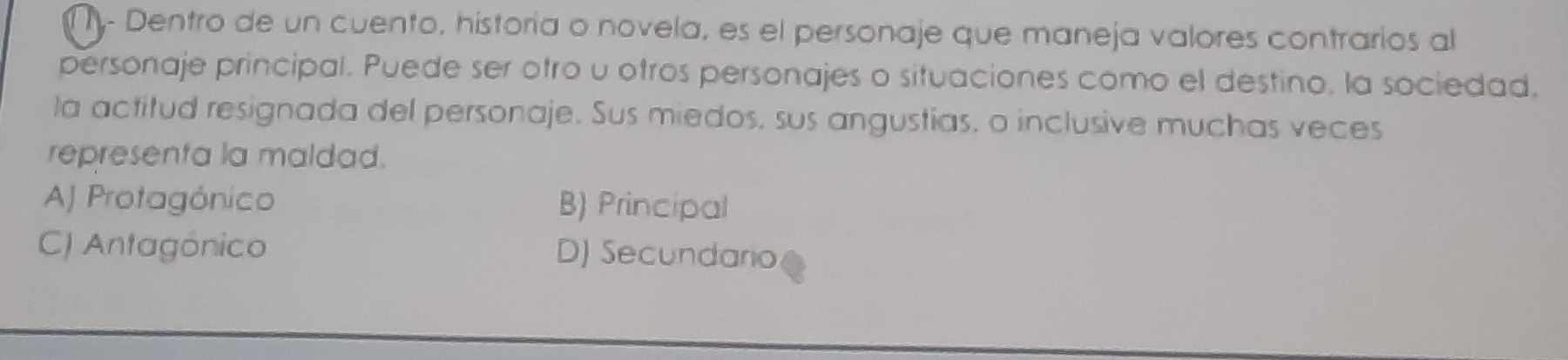 ny- Dentro de un cuento, historía o novela, es el personaje que maneja valores contrarios al
personaje principal. Puede ser otro u otros personajes o situaciones como el destino. la sociedad.
la actitud resignada del personaje. Sus miedos, sus angustias, o inclusive muchas veces
representa la maldad.
AJ Protagónico B) Principal
C) Antagónico D) Secundario