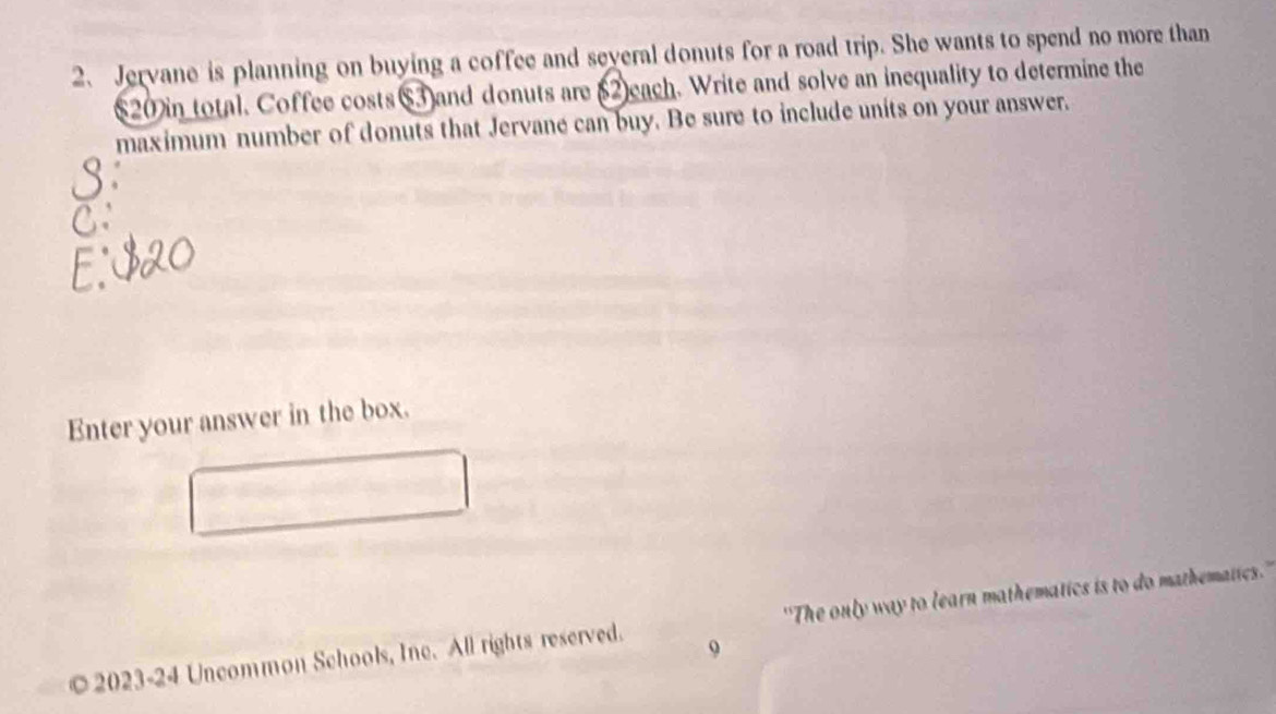 Jervane is planning on buying a coffee and several donuts for a road trip. She wants to spend no more than 
(20 in total. Coffee costs(3) and donuts are (2each. Write and solve an inequality to determine the 
maximum number of donuts that Jervane can buy. Be sure to include units on your answer. 
Enter your answer in the box. 
© 2023-24 Uncommon Schools, Inc. All rights reserved. ''The only way to learn mathematics is to do mathematics.'' 
9