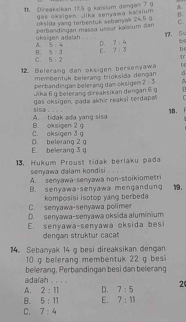 Direaksikan 17,5 g kalsium dengan 7 g A.
gas oksigen. Jika senyawa kalsium
oksida yang terbentuk sebanyak 24,5 g, B.
perbandingan massa unsur kalsium dan C.
17. Su
oksigen adalah . . . .
A. 5:4
D. 7:4
be
B. 5:3
E. 7:3
be
C. 5:2
tr
12. Belerang dan oksigen bersenyawa te
membentuk belerang trioksida dengan d
perbandingan belerang dan oksigen 2:3. A
Jika 6 g belerang direaksikan dengan 6 g B
gas oksigen, pada akhir reaksi terdapat C
sisa . . . .
A. tidak ada yang sisa 18.
B. oksigen 2 g
C. oksigen 3 g
D. belerang 2 g
E. belerang 3 g
13. Hukum Proust tidak berlaku pada
senyawa dalam kondisi . . . .
A. senyawa-senyawa non-stoikiometri
B. senyawa-senyawa mengandung 19.
komposisi isotop yang berbeda
C. senyawa-senyawa polimer
D. senyawa-senyawa oksida aluminium
E. senyawa-senyawa oksida besi
dengan struktur cacat
14. Sebanyak 14 g besi direaksikan dengan
10 g belerang membentuk 22 g besi
belerang. Perbandingan besi dan belerang
adalah . . . .
2
A. 2:11 D. 7:5
B. 5:11 E. 7:11
C. 7:4