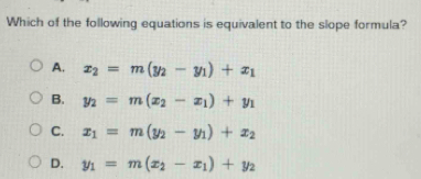 Which of the following equations is equivalent to the slope formula?
A. x_2=m(y_2-y_1)+x_1
B. y_2=m(x_2-x_1)+y_1
C. x_1=m(y_2-y_1)+x_2
D. y_1=m(x_2-x_1)+y_2