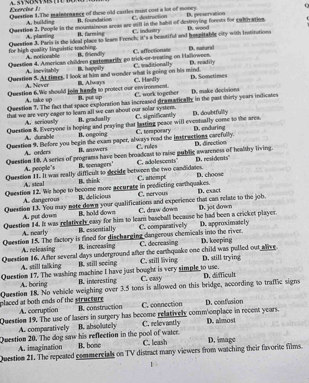 SYNONVMS (TU ĐONG )
Exercise 1:
Question 1.The maintenance of these old castles must cost a lot of money.
Q
A. building B. foundation C. destruction D. preservation
Question 2. People in the mountainous areas are still in the habit of destroying forests for cultivation.
A. planting B. farming C. industry D. wood
Question 3. Paris is the ideal place to learn French; it’s a beautiful and hospitable city with Institutions
for high quality linguistic teaching.
A. noticeable B. friendly C. affectionate D. natural
Question 4. American children customarily go trick-or-treating on Halloween.
A. inevitably B. happily C. traditionally D. readily
Question 5. At times, I look at him and wonder what is going on his mind.
A. Never B. Always C. Hardly D. Sometimes
Question 6.We should join hands to protect our environment.
A. take up B. put up C. work together D. make decisions
Question 7. The fact that space exploration has increased dramatically in the past thirty years indicates
that we are very eager to learn all we can about our solar system.
A. seriously B. gradually C. significantly D. doubtfully
Question 8. Everyone is hoping and praying that lasting peace will eventually come to the area.
A. durable B. ongoing C. temporary D. enduring
Question 9. Before you begin the exam paper, always read the instructions carefully.
A. orders B. answers C. rules D. direction
Question 10. A series of programs have been broadcast to raise public awareness of healthy living.
A. people’s B. teenagers’ C. adolescents’ D. residents
Question 11. It was really difficult to decide between the two candidates.
A. steal B. think C. attempt D. choose
Question 12. We hope to become more accurate in predicting earthquakes.
A. dangerous B. delicious C. nervous D. exact
Question 13. You may note down your qualifications and experience that can relate to the job.
A. put down B. hold down C. draw down D. jot down
Question 14. It was relatively easy for him to learn baseball because he had been a cricket player.
A. nearly B. essentially C. comparatively D. approximately
Question 15. The factory is fined for discharging dangerous chemicals into the river.
A. releasing B. increasing C. decreasing D. keeping
Question 16. After several days underground after the earthquake one child was pulled out alive.
A. still talking B. still seeing C. still living D. still trying
Question 17. The washing machine I have just bought is very simple to use.
A. boring B. interesting C. easy D. difficult
Question 18. No vehicle weighing over 3.5 tons is allowed on this bridge, according to traffic signs
placed at both ends of the structure
A. corruption B. construction C. connection D. confusion
Question 19. The use of lasers in surgery has become relatively commonplace in recent years.
A. comparatively B. absolutely C. relevantly D. almost
Question 20. The dog saw his reflection in the pool of water.
A. imagination B. bone C. leash
D. image
Question 21. The repeated commercials on TV distract many viewers from watching their favorite films.