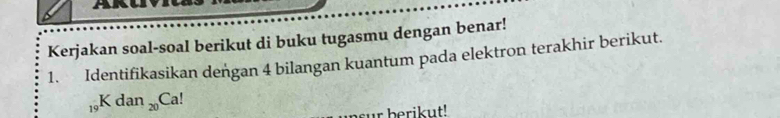 Kerjakan soal-soal berikut di buku tugasmu dengan benar! 
1. Identifikasikan deńgan 4 bilangan kuantum pada elektron terakhir berikut.
_19Kdan_20Ca!
bsur berikut!