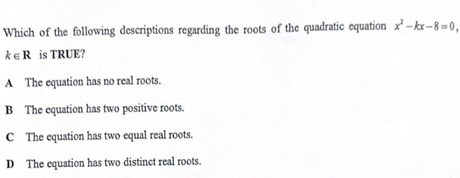 Which of the following descriptions regarding the roots of the quadratic equation x^2-kx-8=0,
k∈ R is TRUE?
A The equation has no real roots.
B The equation has two positive roots.
C The equation has two equal real roots.
D The equation has two distinct real roots.