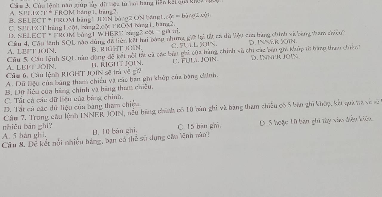 Câu lệnh nào giúp lấy dữ liệu từ hai bảng liên kết qua khoa ngoại
A. SELECT * FROM bảng1, bảng2.
B. SELECT * FROM bảng1 JOIN bảng2 ON bảng1. cột = bảng2.cột.
C. SELECT bảng1.cột, bảng2.cột FROM bảng1, bảng2.
D. SELECT * FROM bảng1 WHERE bảng2.cột = giá trị.
Câu 4. Câu lệnh SQL nào dùng đề liên kết hai bảng nhưng giữ lại tất cả dữ liệu của bảng chính và bảng tham chiếu?
A. LEFT JOIN. B. RIGHT JOIN. C. FULL JOIN. D. INNER JOIN.
Câu 5. Câu lệnh SQL nào dùng đề kết nối tất cả các bản ghi của bảng chính và chỉ các bản ghi khớp từ bảng tham chiếu?
A. LEFT JOIN. B. RIGHT JOIN. C. FULL JOIN. D. INNER JOIN.
Câu 6. Câu lệnh RIGHT JOIN sẽ trả về gì?
A. Dữ liệu của bảng tham chiếu và các bản ghi khớp của bảng chính.
B. Dữ liệu của bảng chính và bảng tham chiều.
C. Tất cả các dữ liệu của bảng chính.
D. Tất cả các dữ liệu của bảng tham chiếu.
Câu 7. Trong câu lệnh INNER JOIN, nếu bảng chính có 10 bản ghi và bảng tham chiếu có 5 bản ghi khớp, kết quả tra về sẽ
nhiêu bản ghi?
A. 5 bản ghi. B. 10 bản ghi. C. 15 bản ghi. D. 5 hoặc 10 bản ghi tùy vào điều kiện.
Câu 8. Để kết nối nhiều bảng, bạn có thể sử dụng câu lệnh nào?