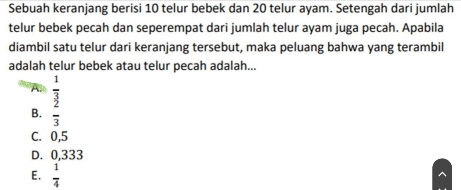 Sebuah keranjang berisi 10 telur bebek dan 20 telur ayam. Setengah dari jumlah
telur bebek pecah dan seperempat dari jumlah telur ayam juga pecah. Apabila
diambil satu telur dari keranjang tersebut, maka peluang bahwa yang terambil
adalah telur bebek atau telur pecah adalah...
A  1/3 
B.  2/3 
C. 0,5
D. 0,333
E.  1/4 