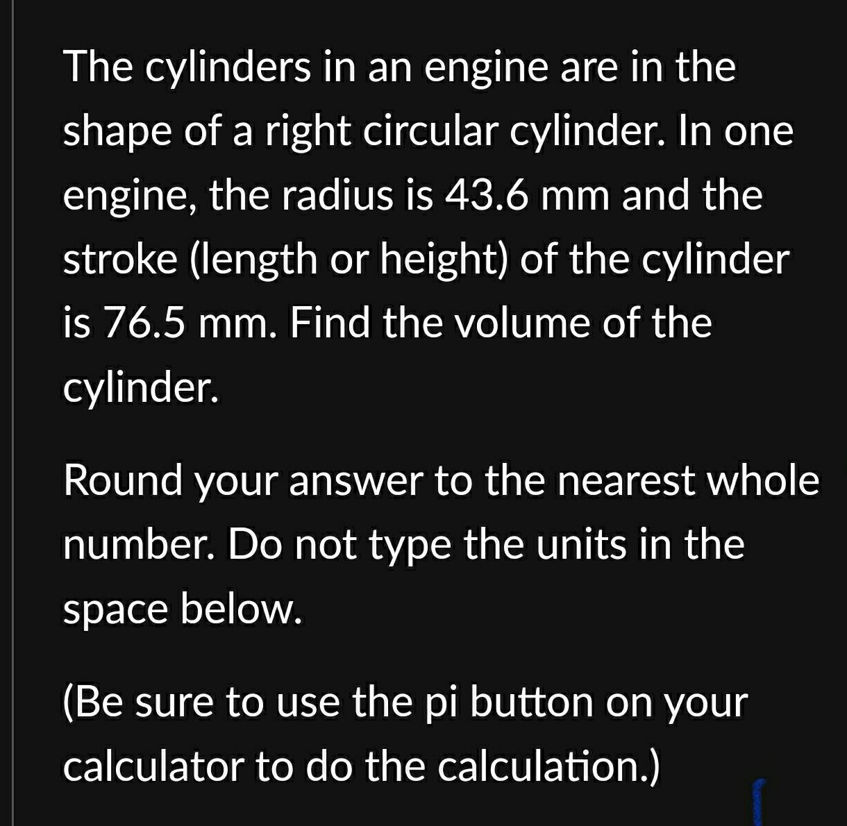 The cylinders in an engine are in the 
shape of a right circular cylinder. In one 
engine, the radius is 43.6 mm and the 
stroke (length or height) of the cylinder 
is 76.5 mm. Find the volume of the 
cylinder. 
Round your answer to the nearest whole 
number. Do not type the units in the 
space below. 
(Be sure to use the pi button on your 
calculator to do the calculation.)