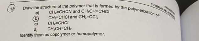 TUTORIAL SB: ALA 
C on 
13 Draw the stru olym ed by the polymerization of 
a) CH_2=CHCN and CH_3CH=CHCl
5 CH_2=CHCl and CH_2=CCl_2
c) CH_2=CHCl
d) CH_3CH=CH_2
Identify them as copolymer or homopolymer.