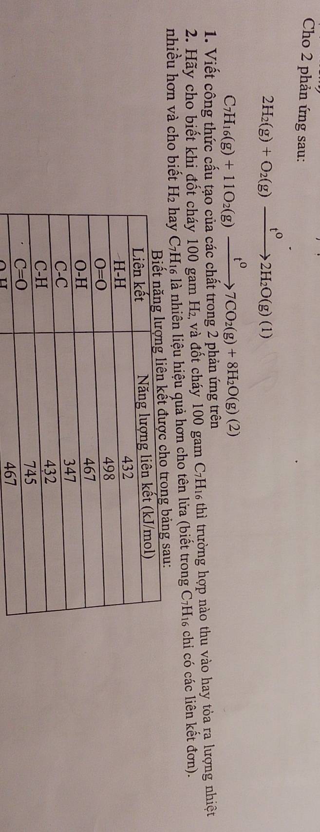 Cho 2 phản ứng sau:
2H_2(g)+O_2(g)xrightarrow t^02H_2O(g)(1)
C_7H_16(g)+11O_2(g)xrightarrow t^07CO_2(g)+8H_2O(g)(2)
1. Viết công thức cấu tạo của các chất trong 2 phản ứng trên
2. Hãy cho biết khi đốt cháy 100 gam H₂ và đốt cháy 100 gam C7H₁ thì trường hợp nào thu vào hay tỏa ra lượng nhiệt
nhiều hơn và cho biểt H₂ hay * C7H₁ là nhiên liệu hiệu quả hơn cho tên lửa (biết trong C7H₁ chỉ có các liên kết đơn).
sau: