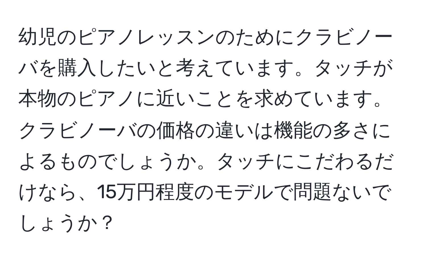 幼児のピアノレッスンのためにクラビノーバを購入したいと考えています。タッチが本物のピアノに近いことを求めています。クラビノーバの価格の違いは機能の多さによるものでしょうか。タッチにこだわるだけなら、15万円程度のモデルで問題ないでしょうか？