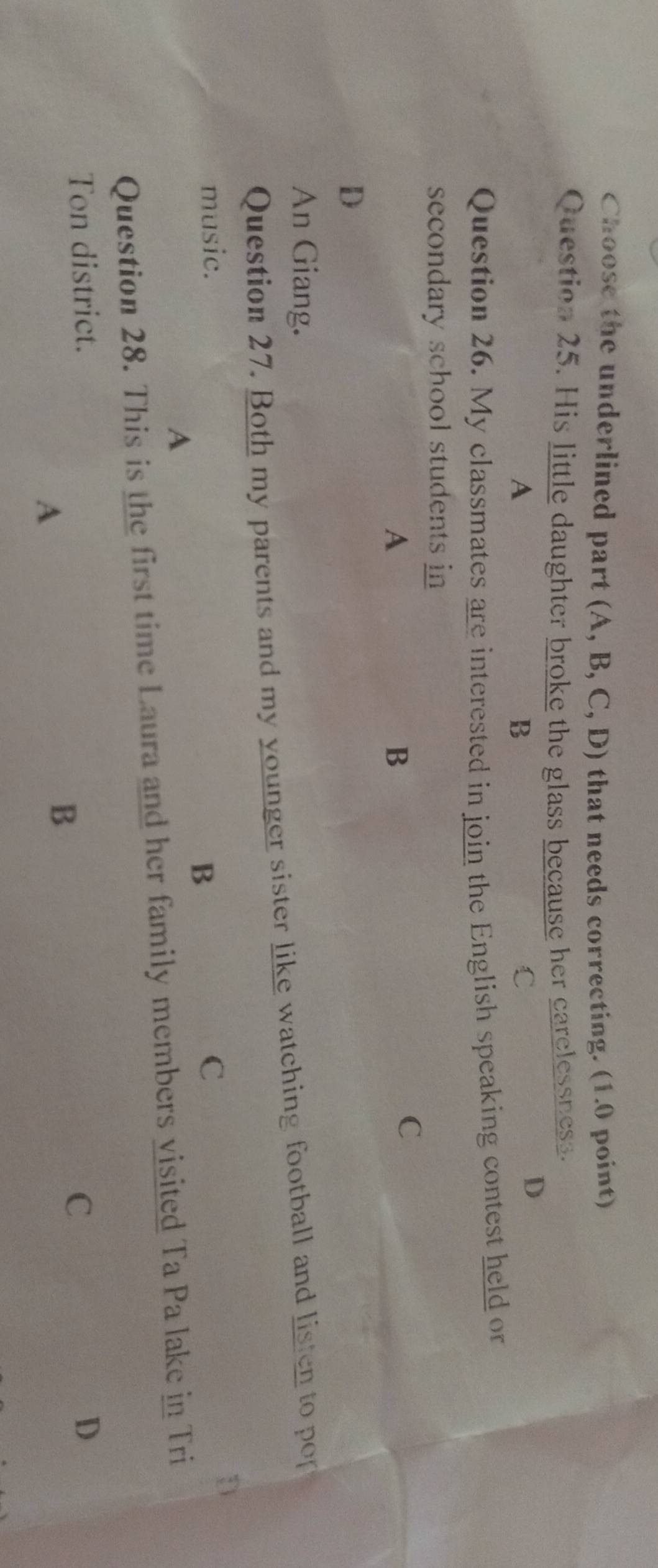 Choose the underlined part (A, B, C, D) that needs correcting. (1.0 point)
Question 25. His little daughter broke the glass because her carelessness.
A
B
C
D
Question 26. My classmates are interested in join the English speaking contest held or
secondary school students in
A
B
C
D
An Giang.
Question 27. Both my parents and my younger sister like watching football and listen to por
music. C
D
B
A
Question 28. This is the first time Laura and her family members visited Ta Pa lake in Tri
Ton district. D
C
A
B