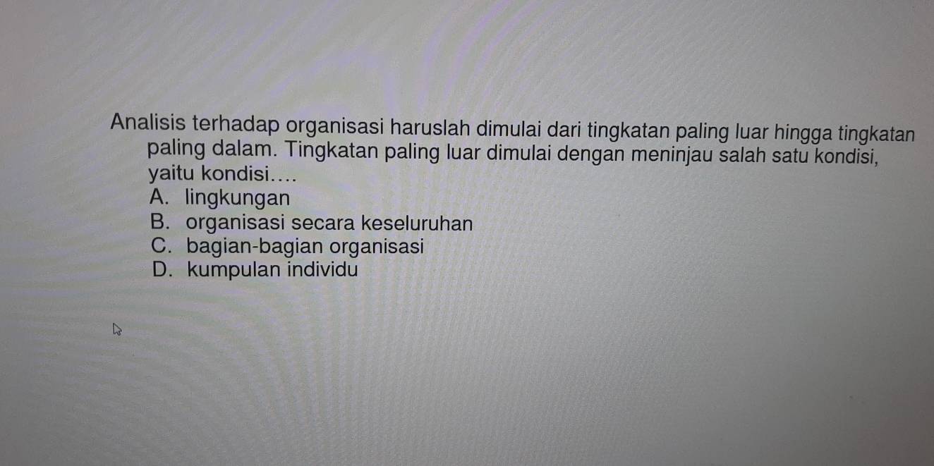 Analisis terhadap organisasi haruslah dimulai dari tingkatan paling luar hingga tingkatan
paling dalam. Tingkatan paling luar dimulai dengan meninjau salah satu kondisi,
yaitu kondisi....
A. lingkungan
B. organisasi secara keseluruhan
C. bagian-bagian organisasi
D. kumpulan individu