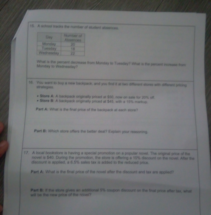 A school tracks the number of student absences. 
What is the percent decrease from Monday to Tuesday? What is the percent increase from 
Monday to Wednesday? 
16. You want to buy a new backpack, and you find it at two different stores with different pricing 
strategies. 
Store A: A backpack originally priced at $50, now on sale for 20% off. 
Store B: A backpack originally priced at $45, with a 15% markup. 
Part A: What is the final price of the backpack at each store? 
Part B: Which store offers the better deal? Explain your reasoning. 
17. A local bookstore is having a special promotion on a popular novel. The original price of the 
novel is $40. During the promotion, the store is offering a 10% discount on the novel. After the 
discount is applied, a 6.5% sales tax is added to the reduced price. 
Part A: What is the final price of the novel after the discount and tax are applied? 
Part B: If the store gives an additional 5% coupon discount on the final price after tax, what 
will be the new price of the novel?