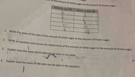 the amount of white sugar to the arown sugar. 
1. Write the value of the ratio of the amount of white sugar to the amount of brown sugar. 
2. Write an equation that shows the relationship of the amount of white sugar to the amount of brown sugar. 
3. Explain how the value of the ratio can be seen in the table 
4. Explain how the value of the ratio can be seen in the equation.