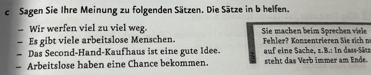 Sagen Sie Ihre Meinung zu folgenden Sätzen. Die Sätze in b helfen. 
- Wir werfen viel zu viel weg. Sie machen beim Sprechen viele 
— Es gibt viele arbeitslose Menschen. Fehler? Konzentrieren Sie sich nu 
— Das Second-Hand-Kaufhaus ist eine gute Idee. a auf eine Sache, z.B.: In dass-Sätz 
- Arbeitslose haben eine Chance bekommen. steht das Verb immer am Ende.