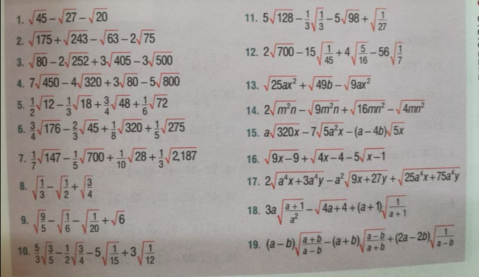 sqrt(45)-sqrt(27)-sqrt(20) 11. 5sqrt(128)- 1/3 sqrt(frac 1)3-5sqrt(98)+sqrt(frac 1)27
2. sqrt(175)+sqrt(243)-sqrt(63)-2sqrt(75)
3. sqrt(80)-2sqrt(252)+3sqrt(405)-3sqrt(500) 12. 2sqrt(700)-15sqrt(frac 1)45+4sqrt(frac 5)16-56sqrt(frac 1)7
4. 7sqrt(450)-4sqrt(320)+3sqrt(80)-5sqrt(800) 13. sqrt(25ax^2)+sqrt(49b)-sqrt(9ax^2)
5.  1/2 sqrt(12)- 1/3 sqrt(18)+ 3/4 sqrt(48)+ 1/6 sqrt(72) 14. 2sqrt(m^2n)-sqrt(9m^2n)+sqrt(16mn^2)-sqrt(4mn^2)
6.  3/4 sqrt(176)- 2/3 sqrt(45)+ 1/8 sqrt(320)+ 1/5 sqrt(275) 15. asqrt(320x)-7sqrt(5a^2x)-(a-4b)sqrt(5x)
7.  1/7 sqrt(147)- 1/5 sqrt(700)+ 1/10 sqrt(28)+ 1/3 sqrt(2,187) 16. sqrt(9x-9)+sqrt(4x-4)-5sqrt(x-1)
8. sqrt(frac 1)3-sqrt(frac 1)2+sqrt(frac 3)4 17. 2sqrt(a^4x+3a^4y)-a^2sqrt(9x+27y)+sqrt(25a^4x+75a^4y)
9. sqrt(frac 9)5-sqrt(frac 1)6-sqrt(frac 1)20+sqrt(6)
18. 3asqrt(frac a+1)a^2-sqrt(4a+4)+(a+1)sqrt(frac 1)a+1
10.  5/3 sqrt(frac 3)5- 1/2 sqrt(frac 3)4-5sqrt(frac 1)15+3sqrt(frac 1)12
19. (a-b)sqrt(frac a+b)a-b-(a+b)sqrt(frac a-b)a+b+(2a-2b)sqrt(frac 1)a-b