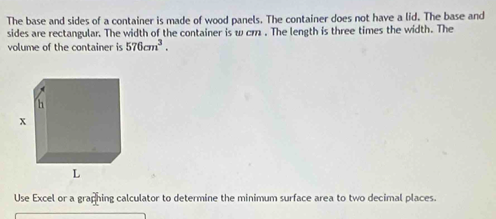 The base and sides of a container is made of wood panels. The container does not have a lid. The base and 
sides are rectangular. The width of the container is w cm. The length is three times the width. The 
volume of the container is 576cm^3. 
Use Excel or a graphing calculator to determine the minimum surface area to two decimal places.