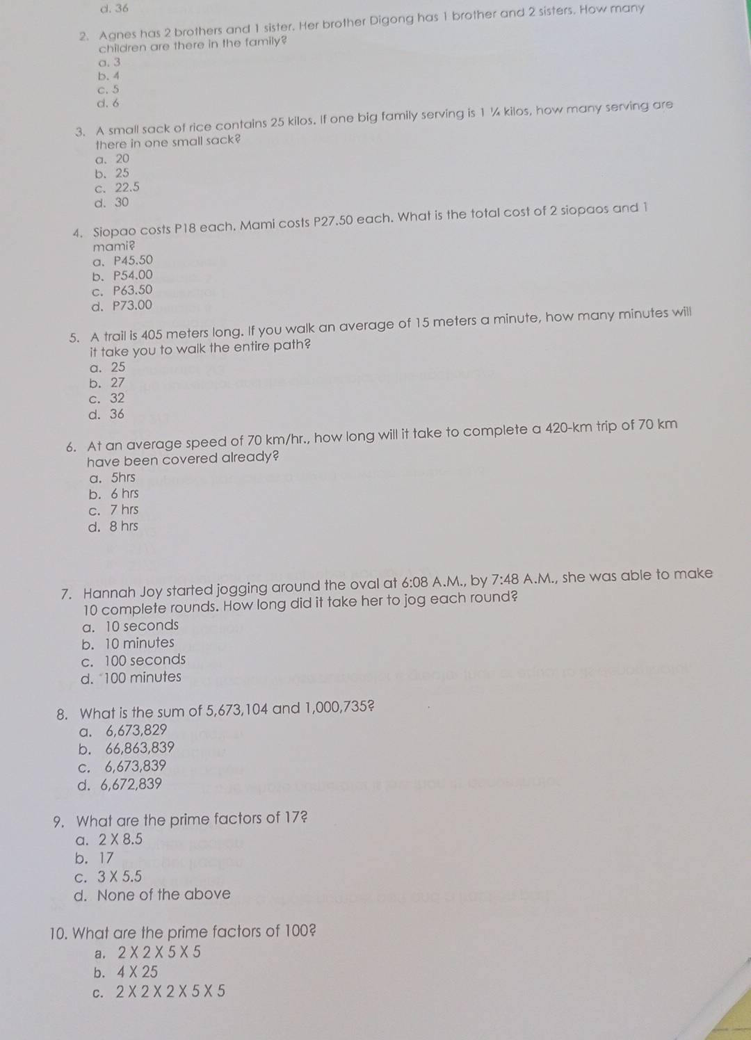 d. 36
2. Agnes has 2 brothers and 1 sister. Her brother Digong has 1 brother and 2 sisters. How many
children are there in the family?
a. 3
b. 4
c. 5
d. 6
3. A small sack of rice contains 25 kilos. If one big family serving is 1 ¼ kilos, how many serving are
there in one small sack?
a. 20
b. 25
c. 22.5
d. 30
4. Siopao costs P18 each. Mami costs P27.50 each. What is the total cost of 2 siopaos and 1
mami?
a、 P45.50
b. P54.00
c. P63.50
d. P73.00
5. A trail is 405 meters long. If you walk an average of 15 meters a minute, how many minutes will
it take you to walk the entire path?
a. 25
b. 27
c. 32
d. 36
6. At an average speed of 70 km/hr., how long will it take to complete a 420-km trip of 70 km
have been covered already?
a. 5hrs
b. 6 hrs
c. 7 hrs
d. 8 hrs
7. Hannah Joy started jogging around the oval at 6:08 A.M., by 7:48 A.M., she was able to make
10 complete rounds. How long did it take her to jog each round?
a. 10 seconds
b. 10 minutes
c. 100 seconds
d. "100 minutes
8. What is the sum of 5,673,104 and 1,000,735?
a. 6,673,829
b. 66,863, 839
c. 6,673,839
d. 6,672,839
9. What are the prime factors of 17?
a. 2* 8.5
b. 17
C. 3* 5.5
d. None of the above
10. What are the prime factors of 100?
a. 2* 2* 5* 5
b. 4* 25
c. 2* 2* 2* 5* 5