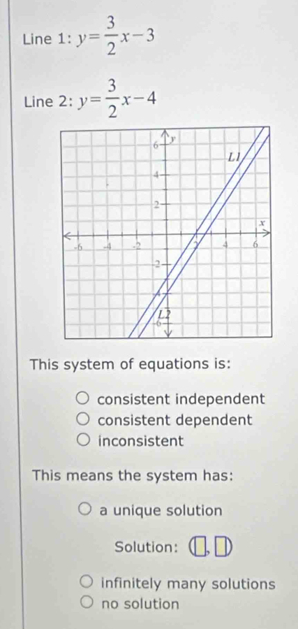 Line 1: y= 3/2 x-3
Line 2: y= 3/2 x-4
This system of equations is:
consistent independent
consistent dependent
inconsistent
This means the system has:
a unique solution
Solution:
infinitely many solutions
no solution