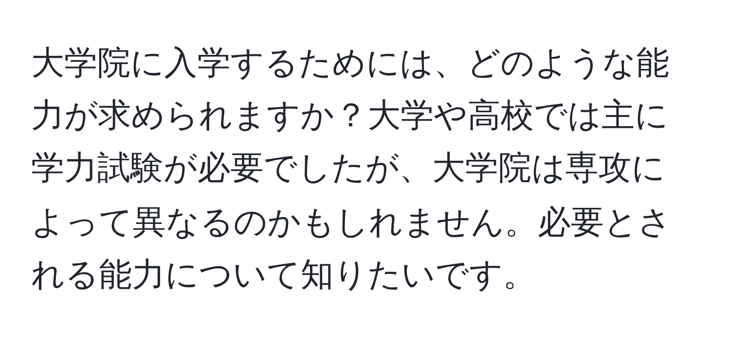 大学院に入学するためには、どのような能力が求められますか？大学や高校では主に学力試験が必要でしたが、大学院は専攻によって異なるのかもしれません。必要とされる能力について知りたいです。