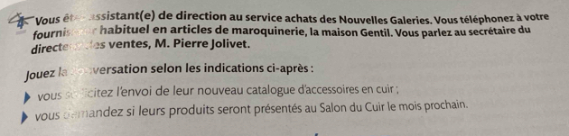 Vous êtes assistant(e) de direction au service achats des Nouvelles Galeries. Vous téléphonez à votre 
fourniseser habituel en articles de maroquinerie, la maison Gentil. Vous parlez au secrétaire du 
directenndes ventes, M. Pierre Jolivet. 
Jouez la conversation selon les indications ci-après : 
vous sulicitez l'envoi de leur nouveau catalogue d'accessoires en cuir ; 
vous demandez si leurs produits seront présentés au Salon du Cuir le mois prochain.