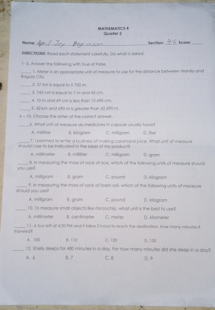 MATHEMATICS 4
Quarter 2
_
Name: Section:_ Score:_
DIRECTIONS; Read each statement carefully. Do what is asked.
1- 5. Answer the following with True of False
_Baguio City. 1. Meter is an appropriate unit of measure to use for the distance between Manila and
_2. 57 km is equal to 5 700 m.
_3. 743 cm is equal to 7 m and 43 cm.
_4. 10 m and 69 cm is less than 10 690 cm.
_5. 42 km and 690 m is greater than 42 690 m.
6 - 10. Choose the letter of the correct answer.
_
6. What unit of measure do medicines in capsule usually have?
A. milliliter B. kilogram C. milligram D. liter
7. I planned to enter a business of making calamansi juice. What unit of measure
should I use to be indicated in the label of my product ?
A. millimeter B. milliliter C. milligram D. gram
_8. In measuring the mass of sack of rice, which of the following units of measure should
you use?
A. milligram B. gram C. pound D. kilogram
_9. In measuring the mass of sack of loam soil, which of the following units of measure
should you use?
A. milligram B. gram C. pound D. kilogram
_10. To measure small objects like microchip, what unit is the best to use?
A. millimeter B. centimeter C. meter D. kilometer
_11. A bus left at 4:30 PM and it takes 2 hours to reach the destination. How many minutes it
traveled ?
A. 100 B. 11D C. 120 D. 130
_12. Shelly sleeps for 480 minutes in a day. For how many minutes did she sleep in a day?
A. 6 B. 7 C. 8 D. 9