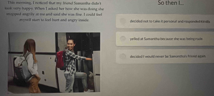 This morning, I noticed that my friend Samantha didn't So then I...
look very happy. When I asked her how she was doing she
snapped angrily at me and said she was fine. I could feel
myself start to feel hurt and angry inside. decided not to take it personal and responded kindly.
yelled at Samantha because she was being rude
decided I would never be Samantha's friend again.