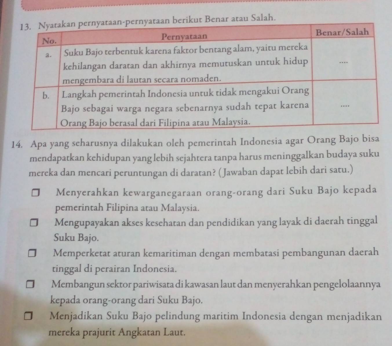 ut Benar atau Salah.
14. Apa yang seharusnya dilakukan oleh pemerintah Indonesia agar Orang Bajo bisa
mendapatkan kehidupan yang lebih sejahtera tanpa harus meninggalkan budaya suku
mereka dan mencari peruntungan di daratan? (Jawaban dapat lebih dari satu.)
Menyerahkan kewarganegaraan orang-orang dari Suku Bajo kepada
pemerintah Filipina atau Malaysia.
Mengupayakan akses kesehatan dan pendidikan yang layak di daerah tinggal
Suku Bajo.
Memperketat aturan kemaritiman dengan membatasi pembangunan daerah
tinggal di perairan Indonesia.
Membangun sektor pariwisata di kawasan laut dan menyerahkan pengelolaannya
kepada orang-orang dari Suku Bajo.
Menjadikan Suku Bajo pelindung maritim Indonesia dengan menjadikan
mereka prajurit Angkatan Laut.