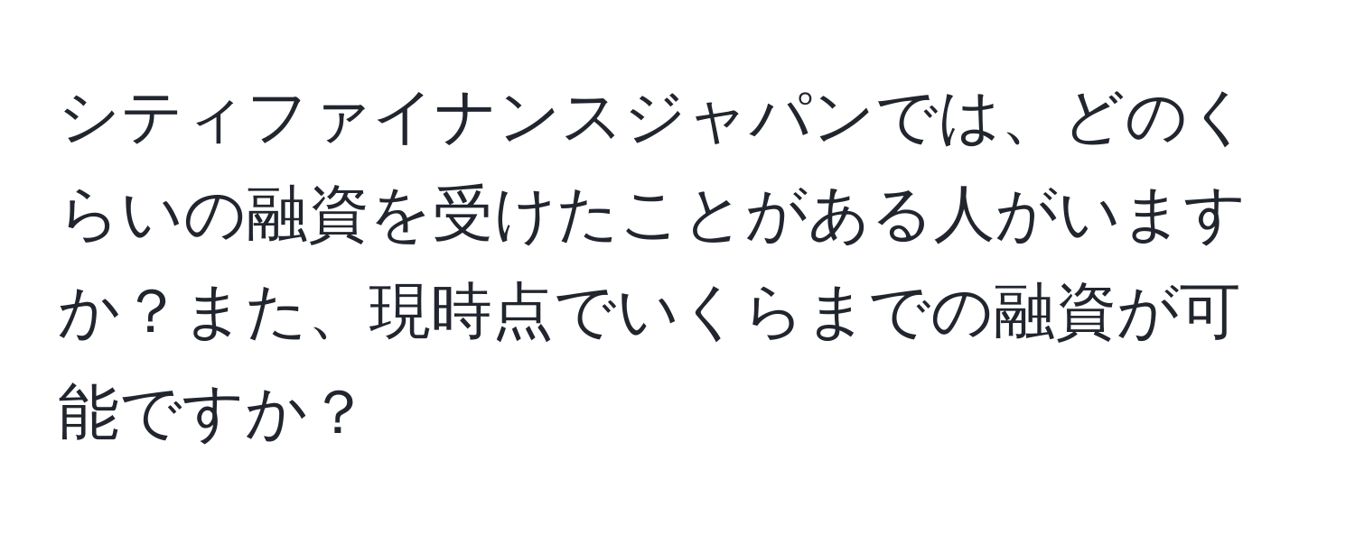 シティファイナンスジャパンでは、どのくらいの融資を受けたことがある人がいますか？また、現時点でいくらまでの融資が可能ですか？