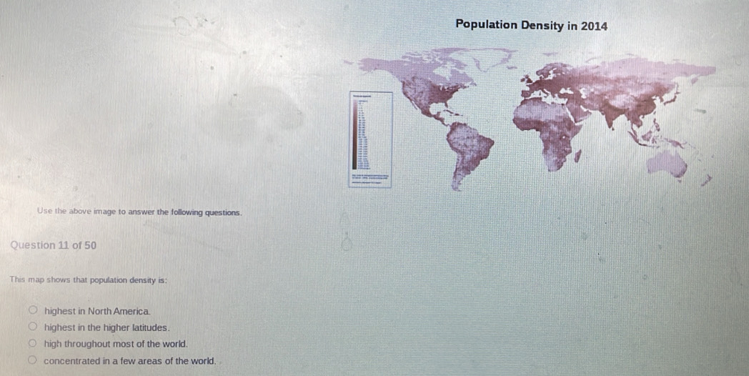 Population Density in 2014
Use the above image to answer the following questions.
Question 11 of 50
This map shows that population density is:
highest in North America.
highest in the higher latitudes.
high throughout most of the world.
concentrated in a few areas of the world.