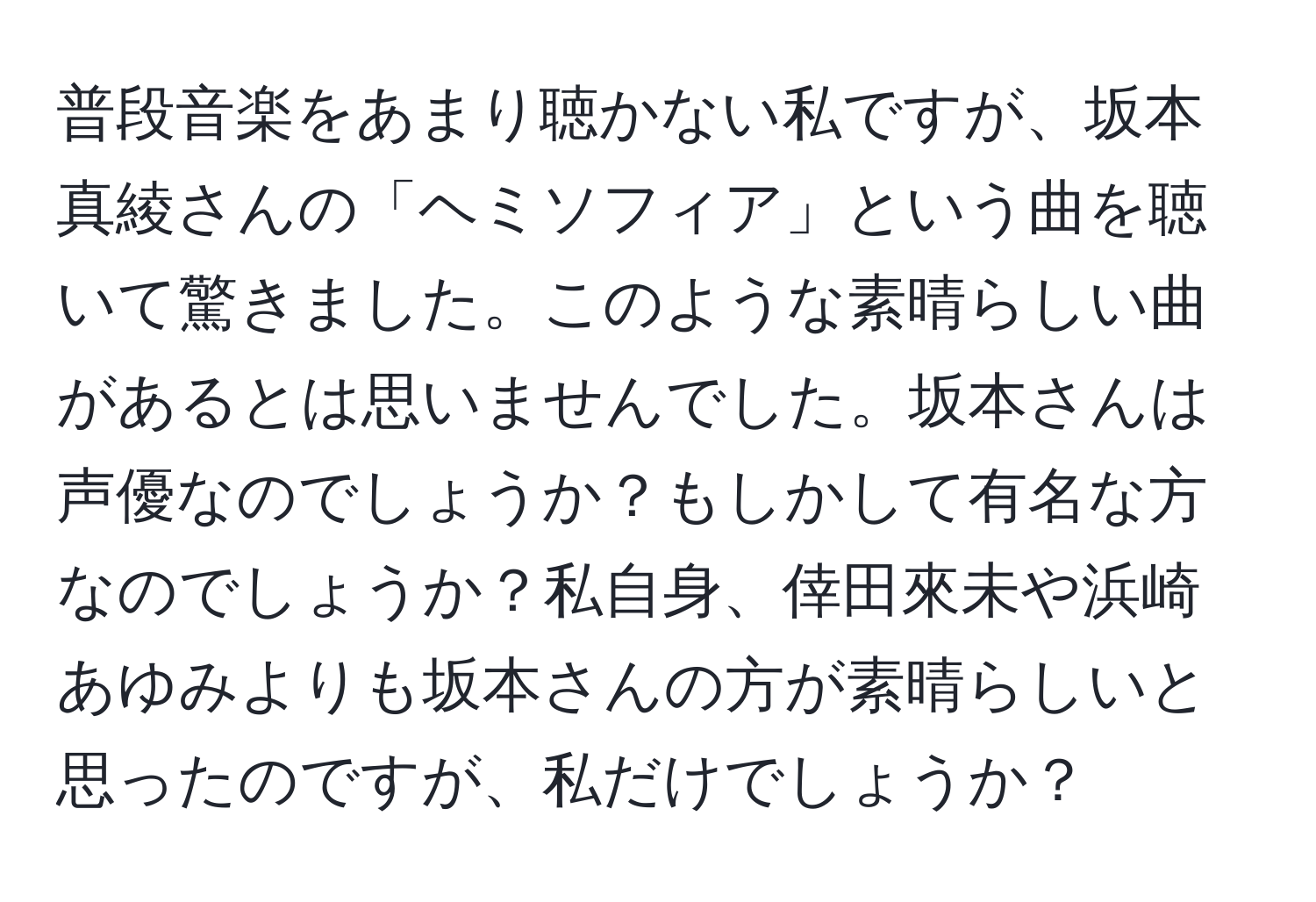 普段音楽をあまり聴かない私ですが、坂本真綾さんの「ヘミソフィア」という曲を聴いて驚きました。このような素晴らしい曲があるとは思いませんでした。坂本さんは声優なのでしょうか？もしかして有名な方なのでしょうか？私自身、倖田來未や浜崎あゆみよりも坂本さんの方が素晴らしいと思ったのですが、私だけでしょうか？