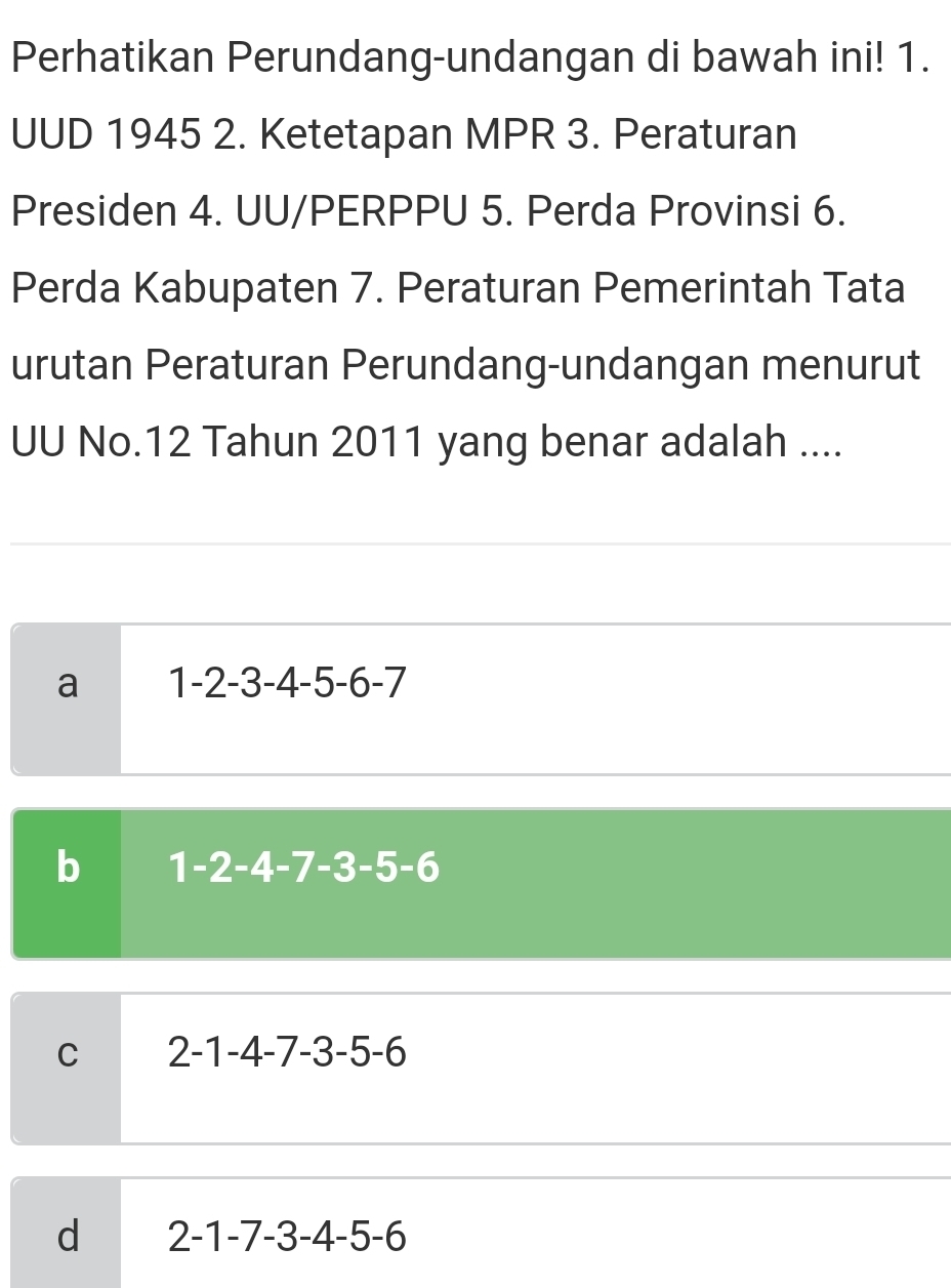 Perhatikan Perundang-undangan di bawah ini! 1.
UUD 1945 2. Ketetapan MPR 3. Peraturan
Presiden 4. UU/PERPPU 5. Perda Provinsi 6.
Perda Kabupaten 7. Peraturan Pemerintah Tata
urutan Peraturan Perundang-undangan menurut
UU No.12 Tahun 2011 yang benar adalah ....
a 1-2-3-4-5-6-7
b 1-2-4-7-3-5-6
C 2-1-4-7-3-5-6
d 2-1-7-3-4-5-6