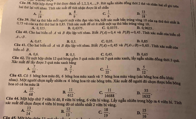 Một hộp đựng 9 thẻ được đánh số 1,2,3,4,...,9. Rút ngẫu nhiên đồng thời 2 thẻ và nhân hai số ghi trên
hai thẻ lại với nhau. Tính xác suất đề tích nhận được là số chẵn
A.  5/18 . B.  8/9 . C.  1/6 . D.  13/18 .
Câu 39. Hai xa thủ bắn mỗi người một viên đạn vào bia, biết xác suất bắn trùng vòng 10 của xạ thủ thứ nhất là
0,75 và của xạ thủ thứ hai là 0,85. Tính xác suất để có ít nhất một xạ thủ bắn trúng vòng 10. D. 0,9625 .
A. 0, 325 . B. 0, 6375 . C. 0,0375 .
Câu 40. Cho hai biến cố A và B độc lập với nhau. Biết P(A)=0,4 và P(B)=0,45. Tính xác suất của biển cổ
A∪ B.
A. 0,67. B. 0,5. C. 0,05. D. 0,85
Câu 41. Cho hai biến cố A và B độc lập với nhau. Biết P(A)=0,45 và P(A∪ B)=0,65. Tính xác suất của
biến cố B. D. 0,65
A. 0,6. B. 0,5. C. 0,45.
Câu 42. Từ một hộp chứa 12 quả bóng gồm 5 quả màu đó và 7 quả màu xanh, lấy ngẫu nhiên đồng thời 3 quả.
Xác suất đề lấy được 3 quả màu xanh bằng
A.  7/44 . B.  2/7 . C.  1/22 . D.  5/12 .
Câu 43. Có 5 bông hoa màu đỏ, 6 bông hoa màu xanh và 7 bông hoa màu vàng (các bông hoa đều khác
nhau). Một người chọn ngẫy nhiên ra 4 bông hoa từ các bông trên. Xác suất đề người đó chọn được bốn bông
hoa có cả ba màu là
A.  35/68 . B.  11/612 . C.  11/14688 . D.  35/1632 .
Câu 44. Một hộp chứ 7 viên bi đỏ, 8 viên bi trắng, 6 viên bi vàng. Lấy ngẫu nhiên trong hộp ra 4 viên bi. Tính
xác suất để chọn được 4 viên bi trong đó có nhiều nhất 2 viên bi vàng.
A.  13/14 . B.  12/13 . C.  18/19 . D.  15/16 .
Câu 45. Một hôn chứa 1