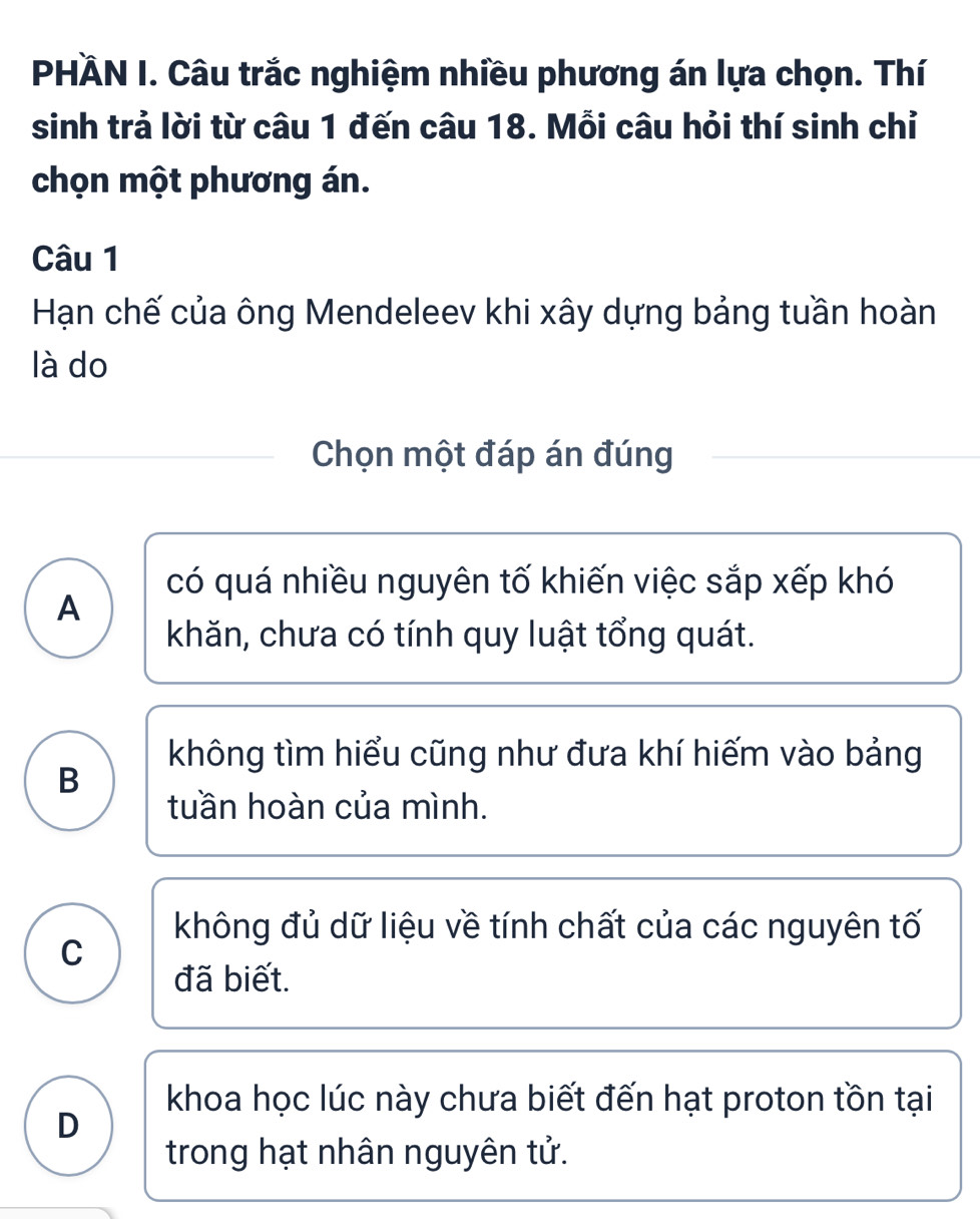 PHÄN I. Câu trắc nghiệm nhiều phương án lựa chọn. Thí
sinh trả lời từ câu 1 đến câu 18. Mỗi câu hỏi thí sinh chỉ
chọn một phương án.
Câu 1
Hạn chế của ông Mendeleev khi xây dựng bảng tuần hoàn
là do
Chọn một đáp án đúng
có quá nhiều nguyên tố khiến việc sắp xếp khó
A
khăn, chưa có tính quy luật tổng quát.
không tìm hiểu cũng như đưa khí hiếm vào bảng
B
tuần hoàn của mình.
không đủ dữ liệu về tính chất của các nguyên tố
C
đã biết.
khoa học lúc này chưa biết đến hạt proton tồn tại
D
trong hạt nhân nguyên tử.