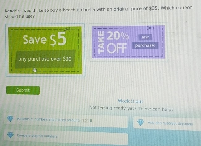 Kendrick would like to buy a beach umbrella with an original price of $35. Which coupon 
should he use? 
< 
<tex>20%
Save $5 any 
purchase! 
any purchase over $30
Submit 
Work it out 
Not feeling ready yet? These can help: 
Percents of numbers and money amounts (82) Add and subtract decimals 
Compare decimal numbers