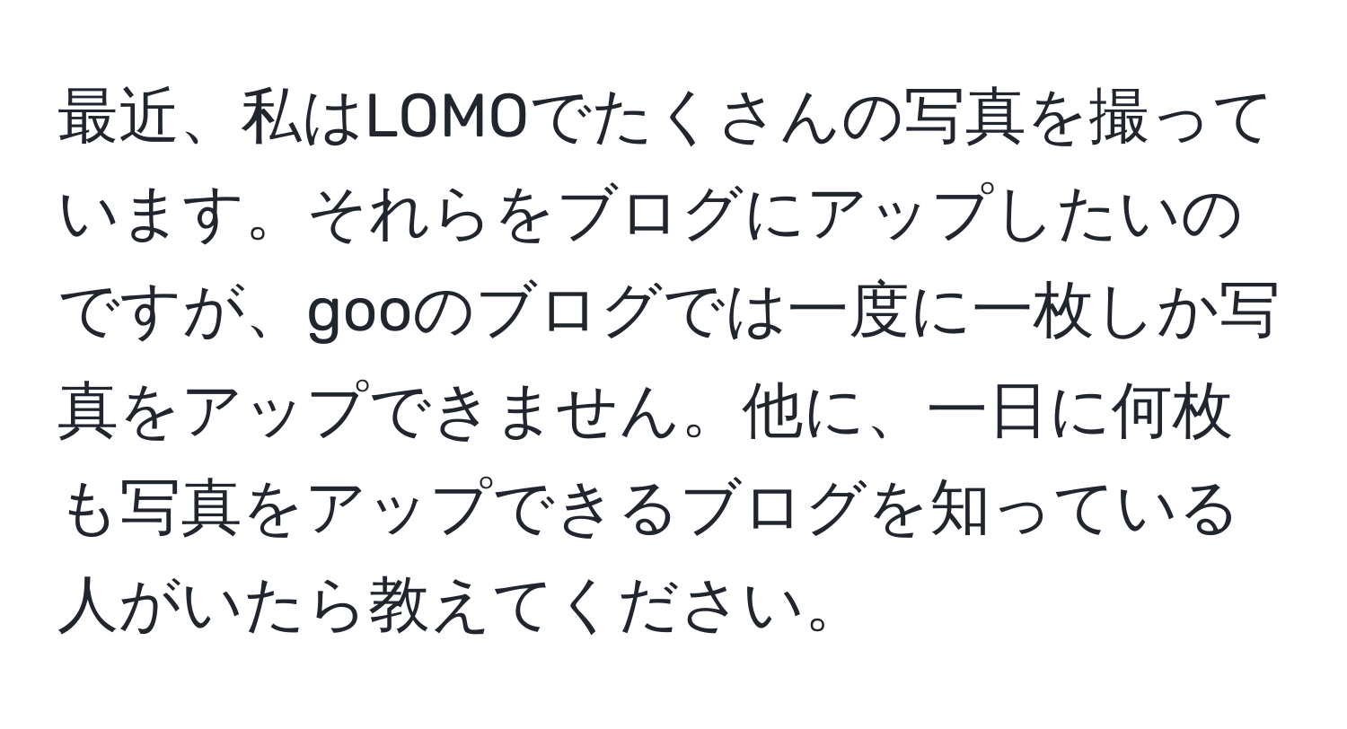 最近、私はLOMOでたくさんの写真を撮っています。それらをブログにアップしたいのですが、gooのブログでは一度に一枚しか写真をアップできません。他に、一日に何枚も写真をアップできるブログを知っている人がいたら教えてください。