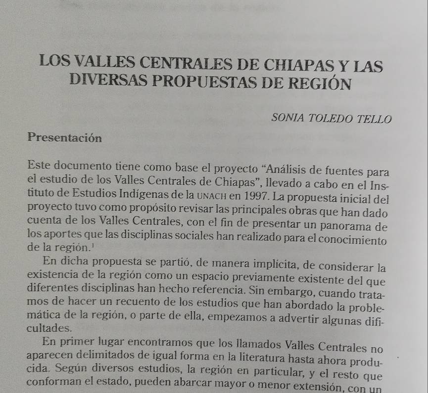 LOS VALLES CENTRALES DE CHIAPAS Y LAS 
DIVERSAS PROPUESTAS DE REGIÓN 
SONIA TOLEDO TELLO 
Presentación 
Este documento tiene como base el proyecto “Análisis de fuentes para 
el estudio de los Valles Centrales de Chiapas”, llevado a cabo en el Ins- 
tituto de Estudios Indígenas de la unach en 1997. La propuesta inicial del 
proyecto tuvo como propósito revisar las principales obras que han dado 
cuenta de los Valles Centrales, con el fin de presentar un panorama de 
los aportes que las disciplinas sociales han realizado para el conocimiento 
de la región.' 
En dicha propuesta se partió, de manera implícita, de considerar la 
existencia de la región como un espacio previamente existente del que 
diferentes disciplinas han hecho referencia. Sin embargo, cuando trata- 
mos de hacer un recuento de los estudios que han abordado la proble- 
mática de la región, o parte de ella, empezamos a advertir algunas difi- 
cultades. 
En primer lugar encontramos que los llamados Valles Centrales no 
aparecen delimitados de igual forma en la literatura hasta ahora produ- 
cida. Según diversos estudios, la región en particular, y el resto que 
conforman el estado, pueden abarcar mayor o menor extensión, con un