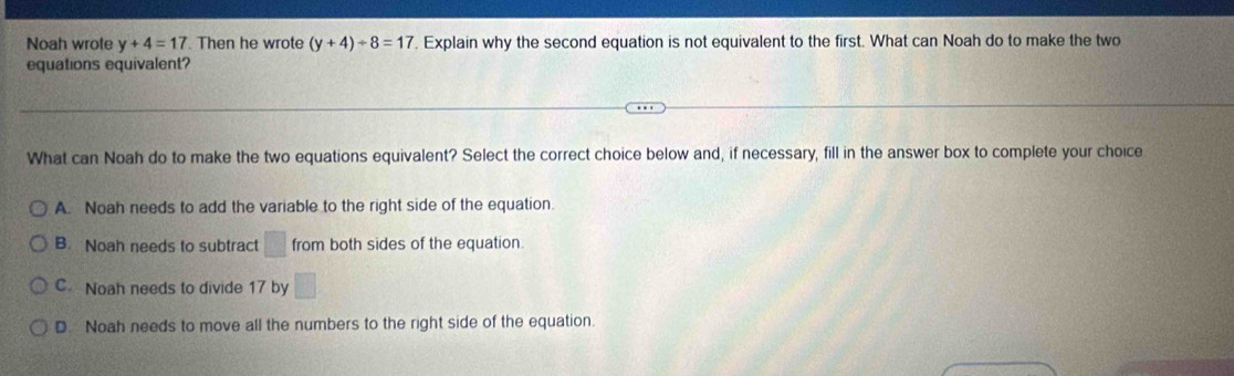 Noah wrote y+4=17. Then he wrote (y+4)/ 8=17. Explain why the second equation is not equivalent to the first. What can Noah do to make the two
equations equivalent?
What can Noah do to make the two equations equivalent? Select the correct choice below and, if necessary, fill in the answer box to complete your choice
A. Noah needs to add the variable to the right side of the equation.
B. Noah needs to subtract □ from both sides of the equation.
C. Noah needs to divide 17 by □
D. Noah needs to move all the numbers to the right side of the equation.