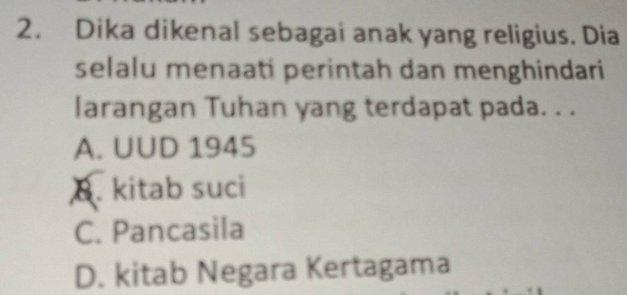 Dika dikenal sebagai anak yang religius. Dia
selalu menaati perintah dan menghindari
larangan Tuhan yang terdapat pada. . .
A. UUD 1945
8. kitab suci
C. Pancasila
D. kitab Negara Kertagama