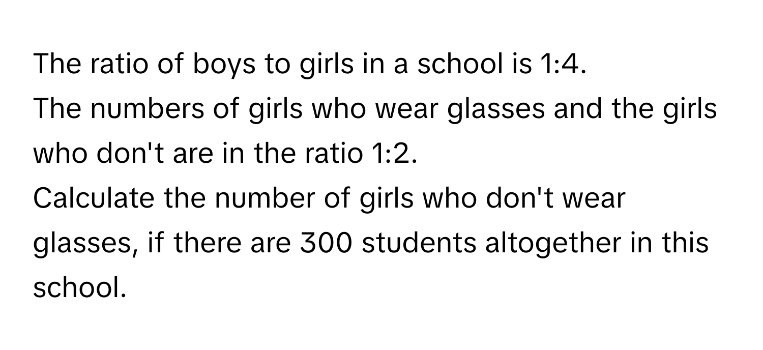 The ratio of boys to girls in a school is 1:4. 
The numbers of girls who wear glasses and the girls who don't are in the ratio 1:2. 
Calculate the number of girls who don't wear glasses, if there are 300 students altogether in this school.