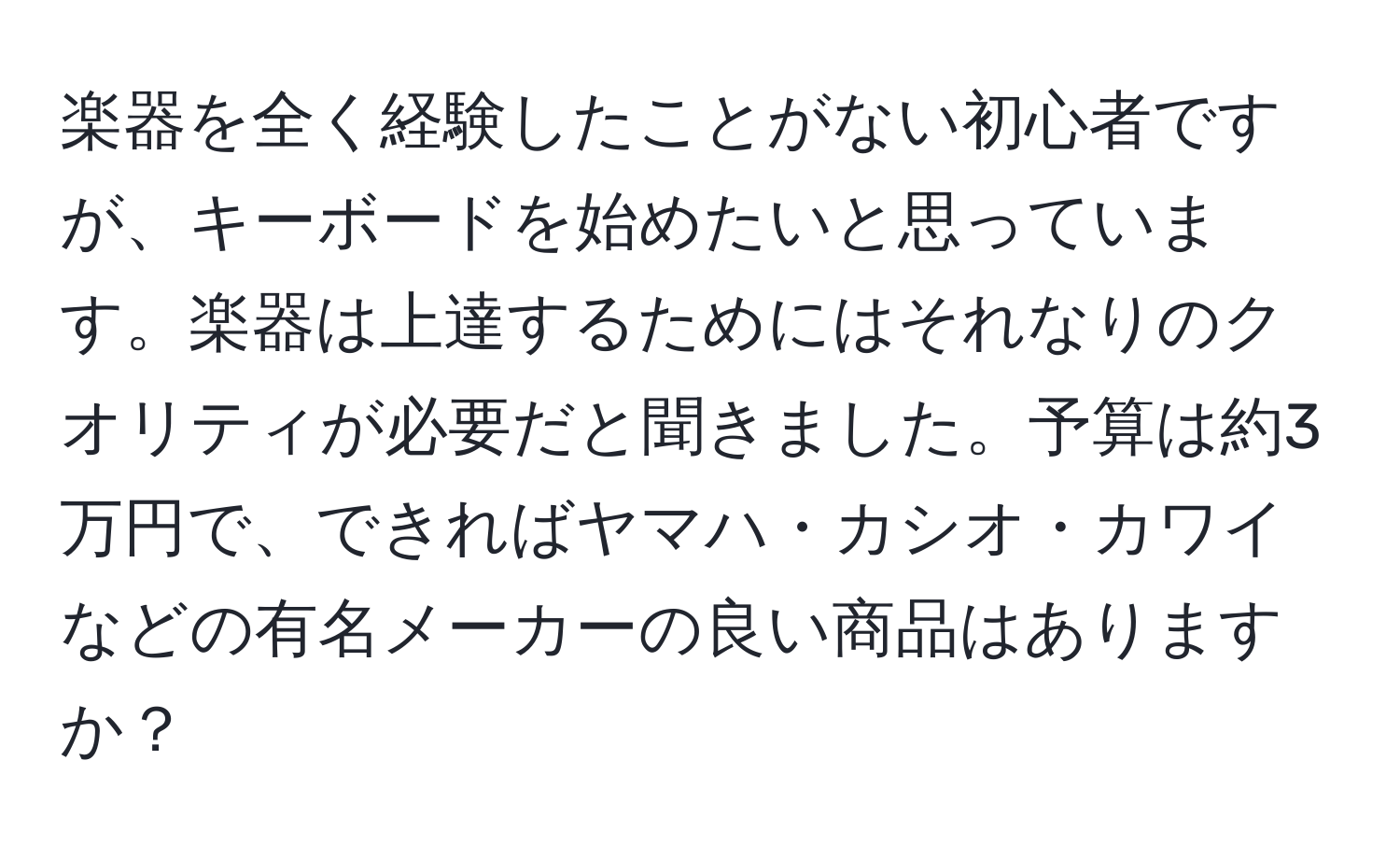 楽器を全く経験したことがない初心者ですが、キーボードを始めたいと思っています。楽器は上達するためにはそれなりのクオリティが必要だと聞きました。予算は約3万円で、できればヤマハ・カシオ・カワイなどの有名メーカーの良い商品はありますか？