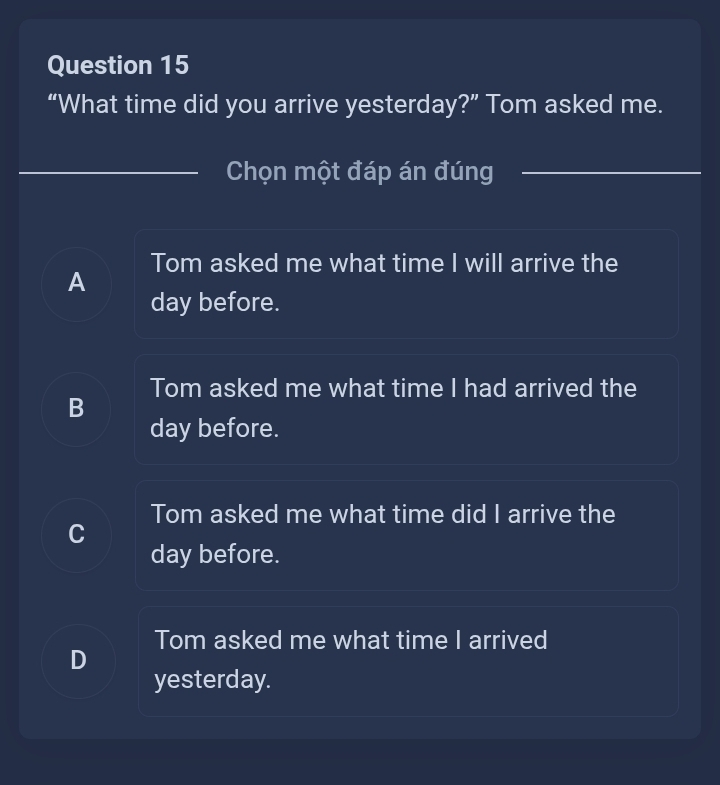 “What time did you arrive yesterday?” Tom asked me.
Chọn một đáp án đúng
Tom asked me what time I will arrive the
A
day before.
Tom asked me what time I had arrived the
B
day before.
Tom asked me what time did I arrive the
C
day before.
Tom asked me what time I arrived
D
yesterday.