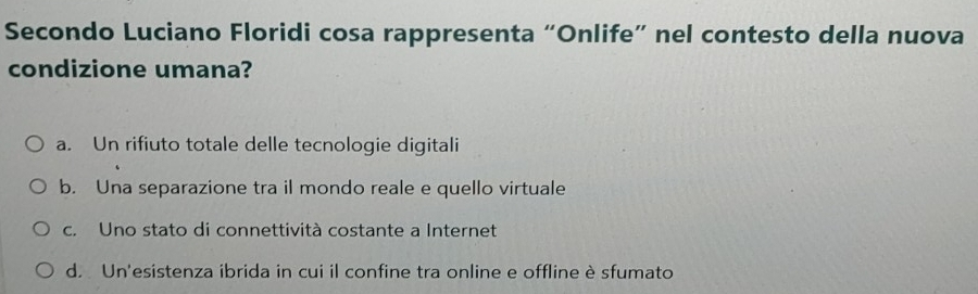 Secondo Luciano Floridi cosa rappresenta “Onlife” nel contesto della nuova
condizione umana?
a. Un rifiuto totale delle tecnologie digitali
b. Una separazione tra il mondo reale e quello virtuale
c. Uno stato di connettività costante a Internet
d. Un'esistenza ibrida in cui il confine tra online e offline è sfumato