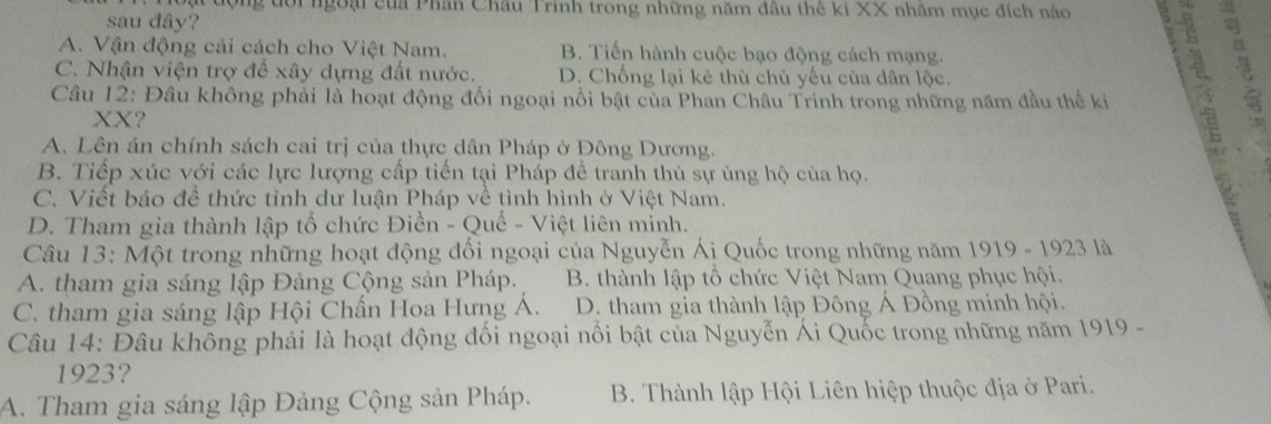 ng đôi ngoại của Phân Châu Trinh trong những năm đầu thế ki XX nhăm mục đích nào 
sau đây?
A. Vận động cải cách cho Việt Nam. B. Tiến hành cuộc bạo động cách mạng.
C. Nhận viện trợ để xây dựng đất nước. D. Chống lại kẻ thù chủ yếu của dân lộc.
Câu 12: Đâu không phải là hoạt động đối ngoại nổi bật của Phan Châu Trinh trong những năm đầu thể ki
XX?
A. Lên án chính sách cai trị của thực dân Pháp ở Đông Dương.
B. Tiếp xúc với các lực lượng cấp tiến tại Pháp để tranh thủ sự ủng hộ của họ.
7
C. Viết báo đề thức tỉnh dư luận Pháp về tình hình ở Việt Nam.
D. Tham gia thành lập tổ chức Điền - Quế - Việt liên mính.
Câu 13: Một trong những hoạt động đối ngoại của Nguyễn Ái Quốc trong những năm 1919 - 1923 là
A. tham gia sáng lập Đảng Cộng sản Pháp. B. thành lập tổ chức Việt Nam Quang phục hội.
C. tham gia sáng lập Hội Chấn Hoa Hưng Á. D. tham gia thành lập Đông Á Đồng minh hội.
Câu 14: Đâu không phải là hoạt động đối ngoại nổi bật của Nguyễn Ái Quốc trong những năm 1919 -
1923?
A. Tham gia sáng lập Đảng Cộng sản Pháp. B. Thành lập Hội Liên hiệp thuộc địa ở Pari.