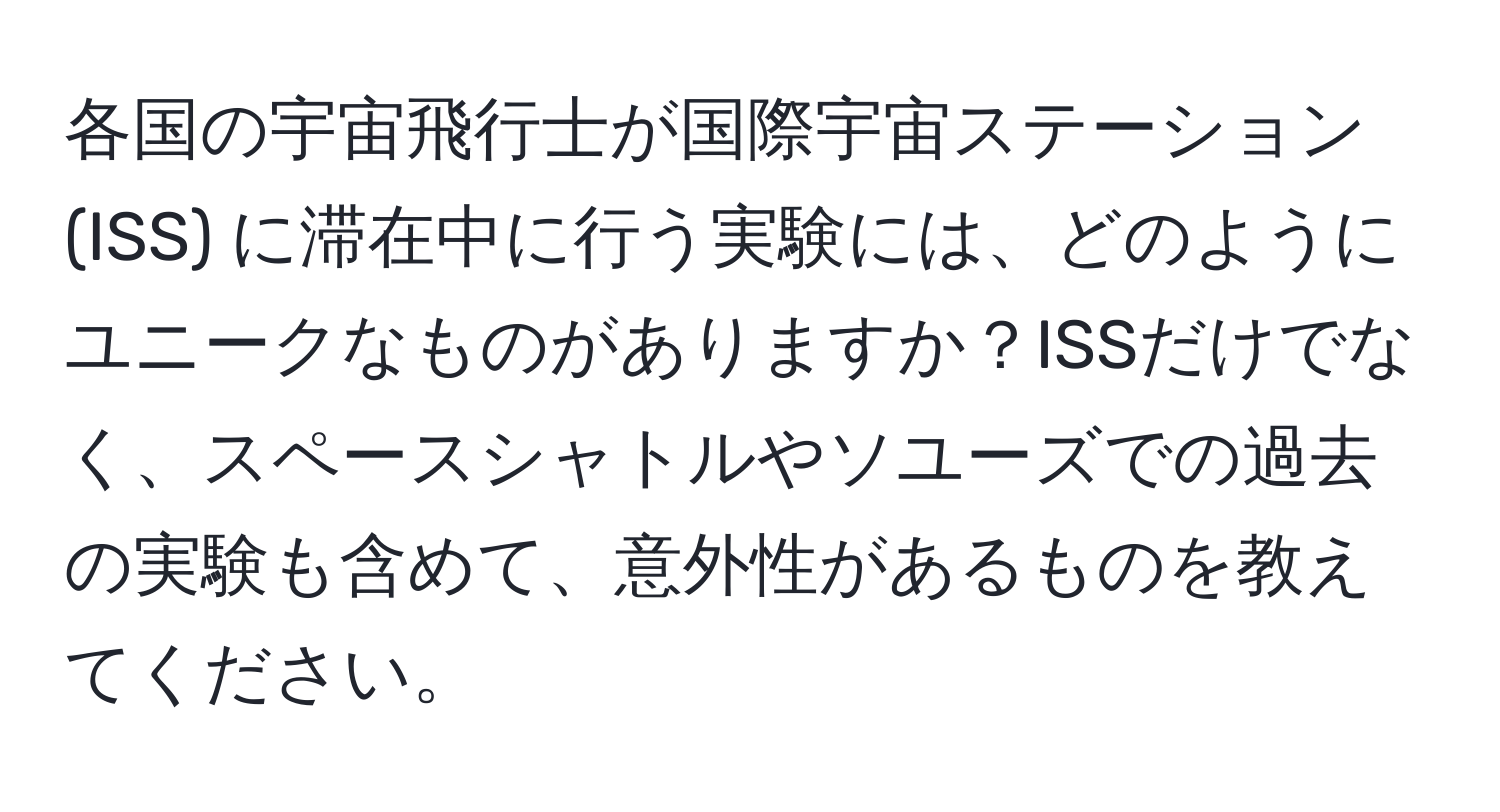 各国の宇宙飛行士が国際宇宙ステーション (ISS) に滞在中に行う実験には、どのようにユニークなものがありますか？ISSだけでなく、スペースシャトルやソユーズでの過去の実験も含めて、意外性があるものを教えてください。